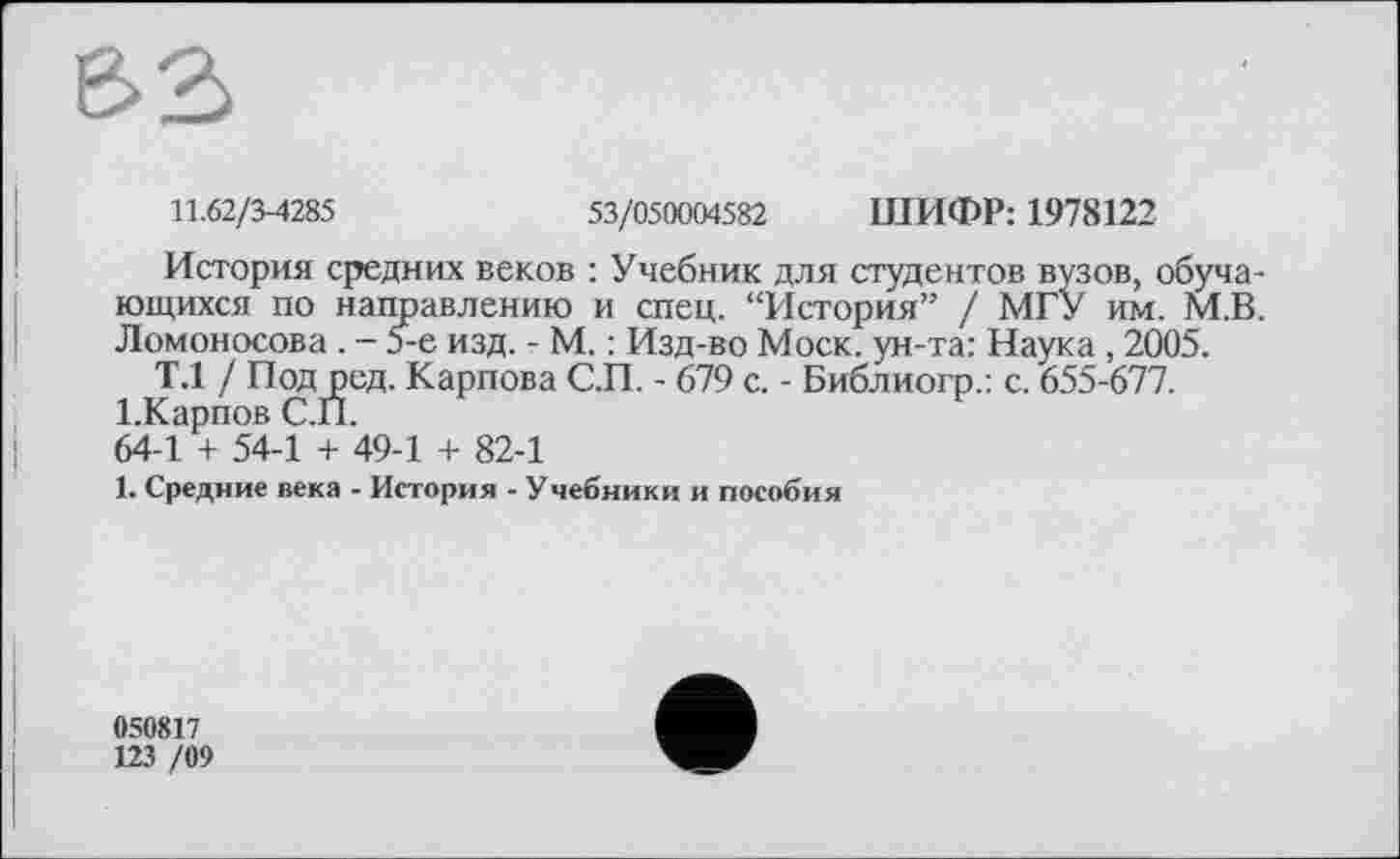 ﻿11.62/3-4285	53/050004582 ШИФР: 1978122
История средних веков : Учебник для студентов вузов, обучающихся по направлению и спец. “История” / МГУ им. М.В. Ломоносова . - 5-е изд. - М. : Изд-во Моск, ун-та: Наука , 2005.
Т.1 / Под ред. Карпова С.П. - 679 с. - Библиогр.: с. 655-677.
І.Карпов С.П.
64-1 + 54-1 + 49-1 + 82-1
1. Средние века - История - Учебники и пособия
050817
123 /09